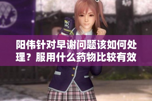 阳伟针对早谢问题该如何处理？服用什么药物比较有效？