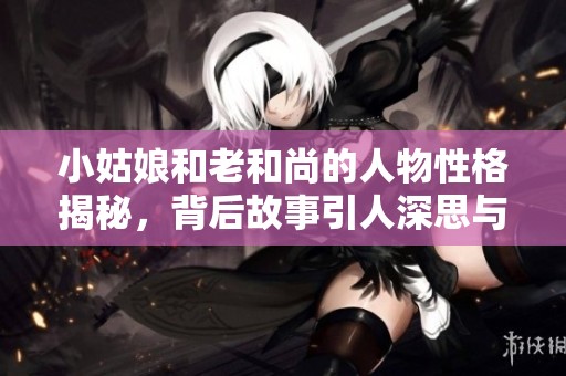 小姑娘和老和尚的人物性格揭秘，背后故事引人深思与感悟