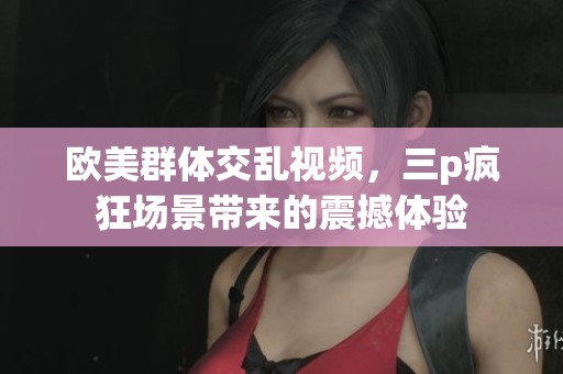 欧美群体交乱视频，三p疯狂场景带来的震撼体验