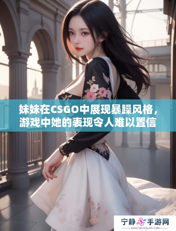 妹妹在CSGO中展现暴躁风格，游戏中她的表现令人难以置信