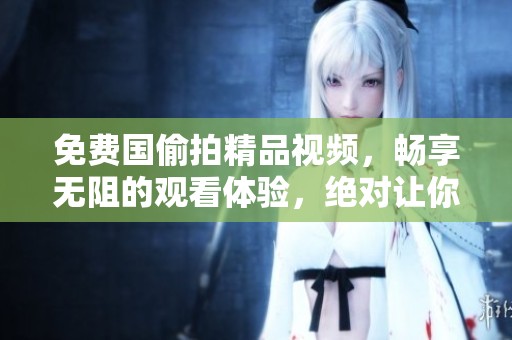 免费国偷拍精品视频，畅享无阻的观看体验，绝对让你大开眼界