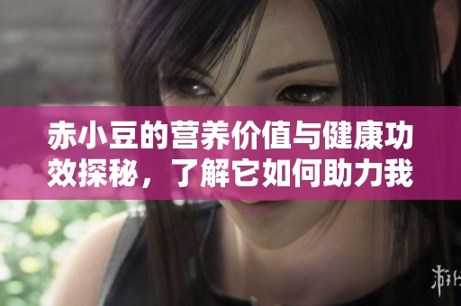 赤小豆的营养价值与健康功效探秘，了解它如何助力我们的生活