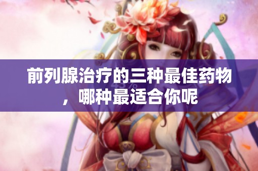 前列腺治疗的三种最佳药物，哪种最适合你呢