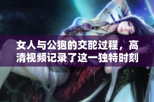 女人与公狍的交酡过程，高清视频记录了这一独特时刻