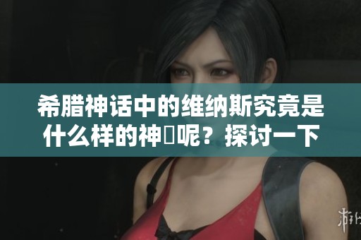 希腊神话中的维纳斯究竟是什么样的神祇呢？探讨一下她的形象与角色。