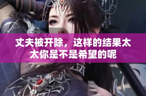 丈夫被开除，这样的结果太太你是不是希望的呢