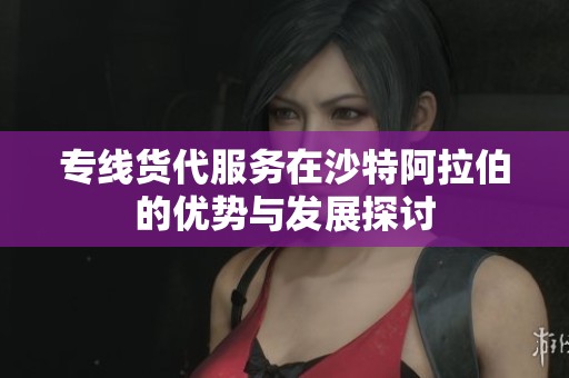 专线货代服务在沙特阿拉伯的优势与发展探讨