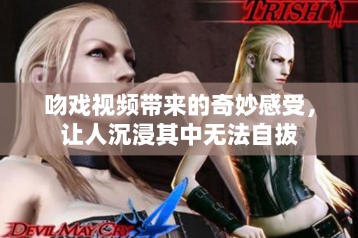 吻戏视频带来的奇妙感受，让人沉浸其中无法自拔