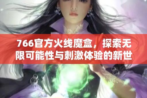 766官方火线魔盒，探索无限可能性与刺激体验的新世界