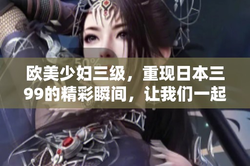 欧美少妇三级，重现日本三99的精彩瞬间，让我们一起探寻这些故事