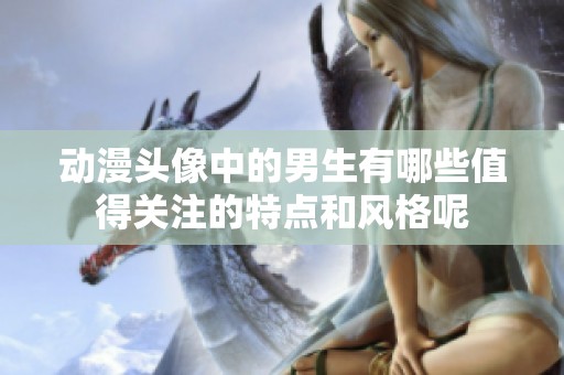 动漫头像中的男生有哪些值得关注的特点和风格呢
