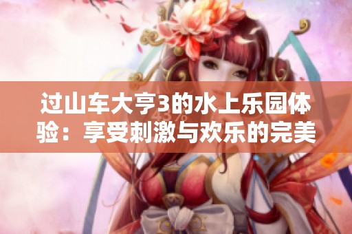 过山车大亨3的水上乐园体验：享受刺激与欢乐的完美结合