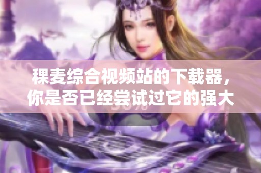 稞麦综合视频站的下载器，你是否已经尝试过它的强大功能呢