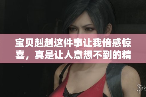 宝贝赳赳这件事让我倍感惊喜，真是让人意想不到的精彩体验