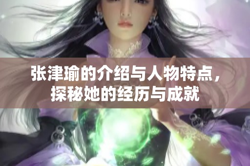 张津瑜的介绍与人物特点，探秘她的经历与成就