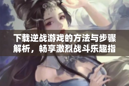 下载逆战游戏的方法与步骤解析，畅享激烈战斗乐趣指南