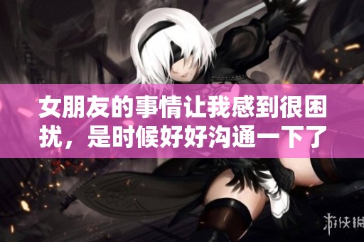 女朋友的事情让我感到很困扰，是时候好好沟通一下了