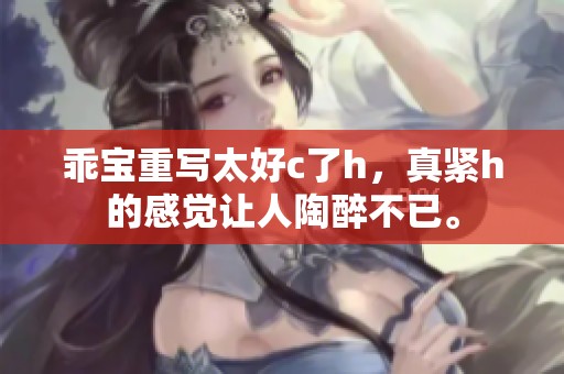 乖宝重写太好c了h，真紧h的感觉让人陶醉不已。