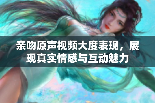 亲吻原声视频大度表现，展现真实情感与互动魅力