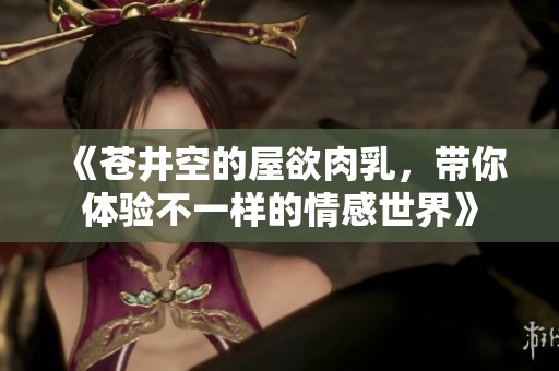 《苍井空的屋欲肉乳，带你体验不一样的情感世界》