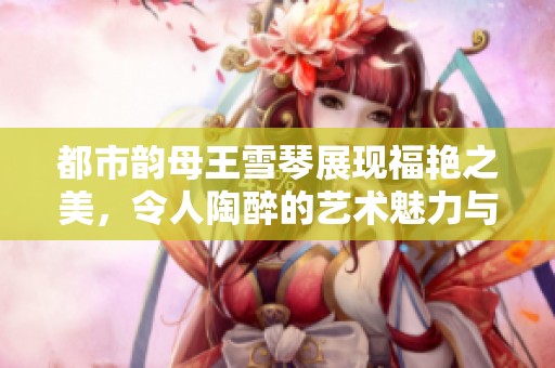 都市韵母王雪琴展现福艳之美，令人陶醉的艺术魅力与风采。