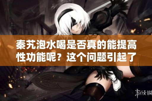 秦艽泡水喝是否真的能提高性功能呢？这个问题引起了不少人的关注。