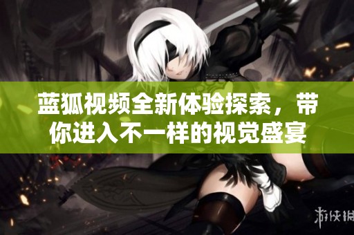 蓝狐视频全新体验探索，带你进入不一样的视觉盛宴