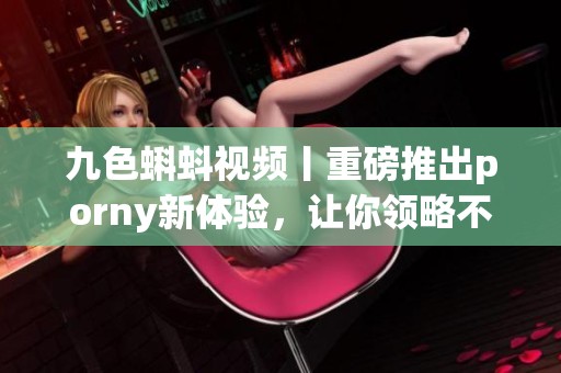 九色蝌蚪视频丨重磅推出porny新体验，让你领略不一样的视听盛宴