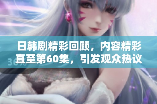 日韩剧精彩回顾，内容精彩直至第60集，引发观众热议与期待