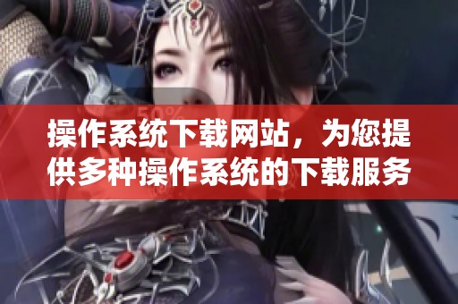 操作系统下载网站，为您提供多种操作系统的下载服务与选择