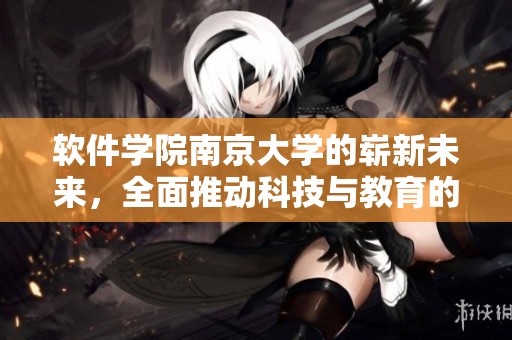 软件学院南京大学的崭新未来，全面推动科技与教育的深度融合