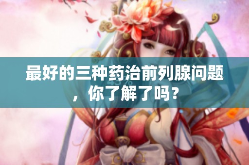 最好的三种药治前列腺问题，你了解了吗？
