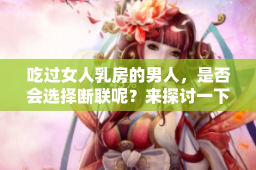 吃过女人乳房的男人，是否会选择断联呢？来探讨一下这个问题。