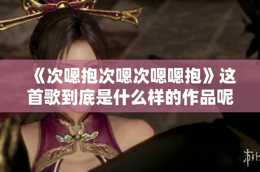 《次嗯抱次嗯次嗯嗯抱》这首歌到底是什么样的作品呢？让我们一起探讨一下。