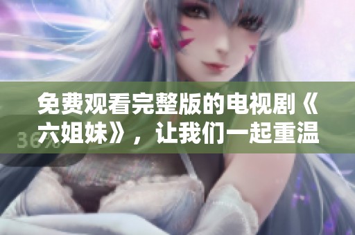 免费观看完整版的电视剧《六姐妹》，让我们一起重温精彩故事