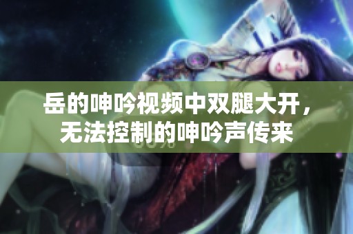 岳的呻吟视频中双腿大开，无法控制的呻吟声传来