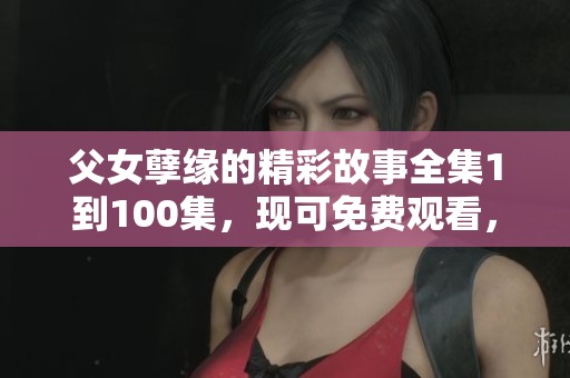 父女孽缘的精彩故事全集1到100集，现可免费观看，快来一同欣赏吧