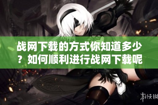 战网下载的方式你知道多少？如何顺利进行战网下载呢