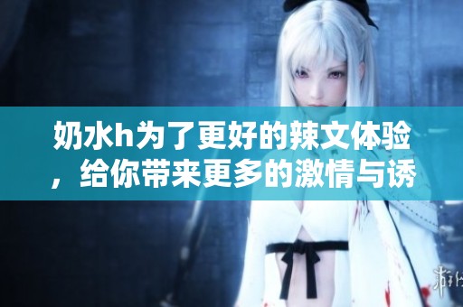 奶水h为了更好的辣文体验，给你带来更多的激情与诱惑
