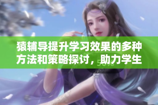 猿辅导提升学习效果的多种方法和策略探讨，助力学生更好地掌握知识