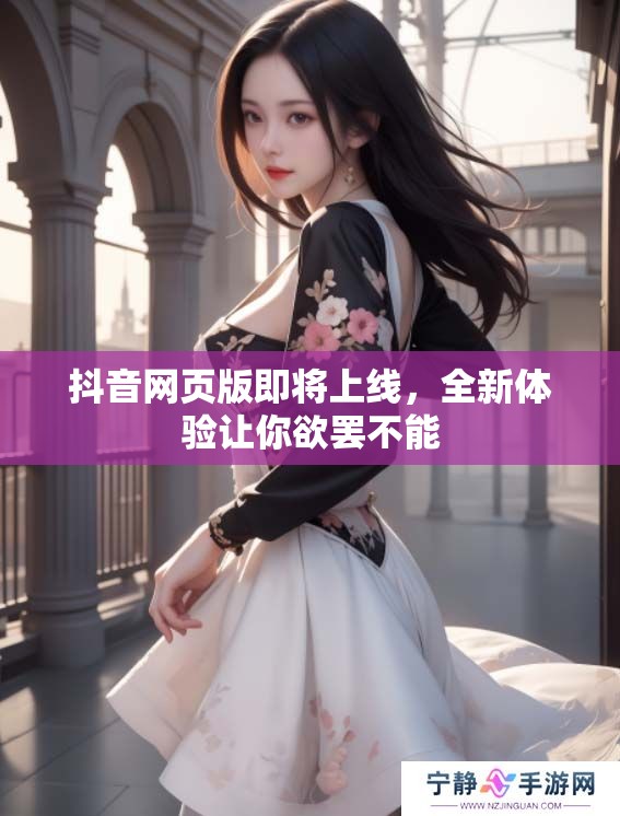 抖音网页版即将上线，全新体验让你欲罢不能