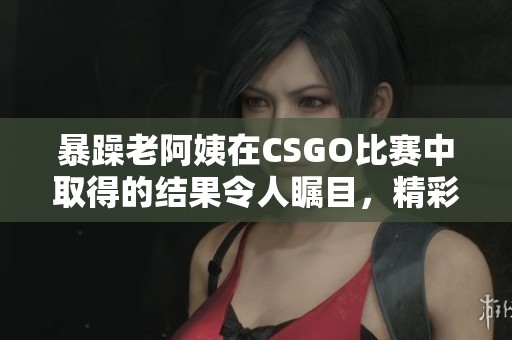 暴躁老阿姨在CSGO比赛中取得的结果令人瞩目，精彩对决引发众多关注