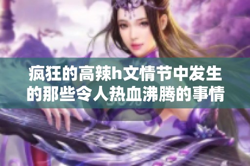 疯狂的高辣h文情节中发生的那些令人热血沸腾的事情是真的吗