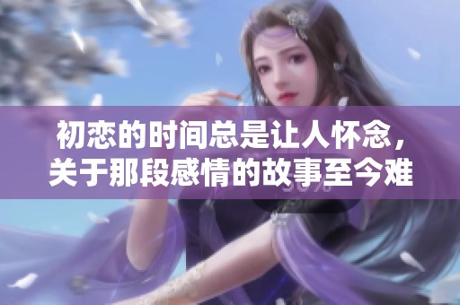 初恋的时间总是让人怀念，关于那段感情的故事至今难以忘怀。