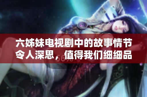 六姊妹电视剧中的故事情节令人深思，值得我们细细品味与回味。