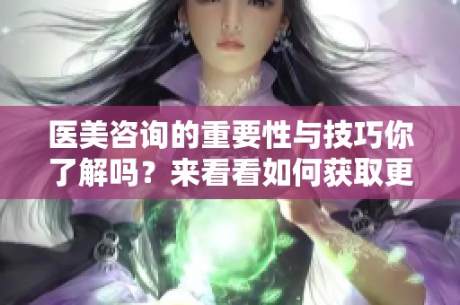 医美咨询的重要性与技巧你了解吗？来看看如何获取更专业的医美指导吧！