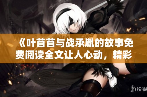 《叶苜苜与战承胤的故事免费阅读全文让人心动，精彩情节不可错过》