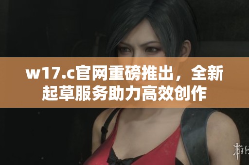 w17.c官网重磅推出，全新起草服务助力高效创作
