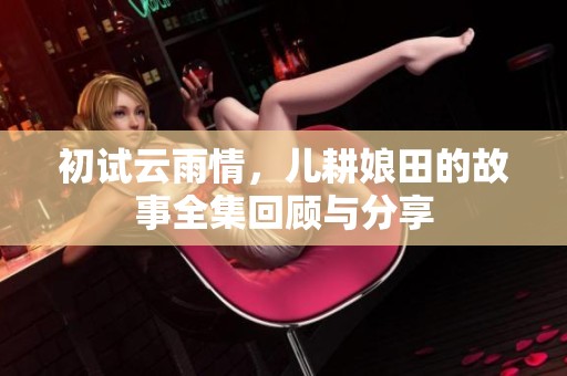 初试云雨情，儿耕娘田的故事全集回顾与分享