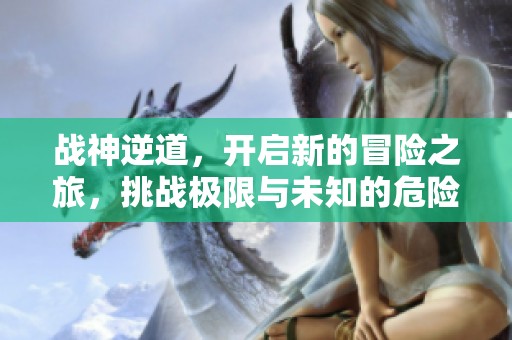 战神逆道，开启新的冒险之旅，挑战极限与未知的危险。